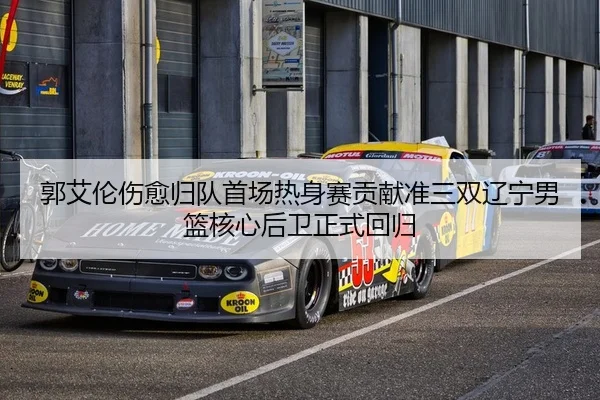 郭艾伦伤愈归队首场热身赛贡献准三双辽宁男篮核心后卫正式回归