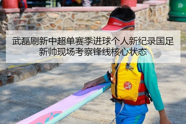 武磊刷新中超单赛季进球个人新纪录国足新帅现场考察锋线核心状态